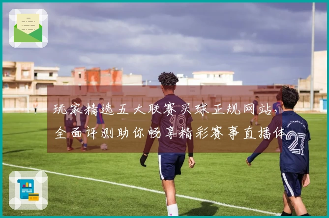 玩家精选五大联赛买球正规网站，全面评测助你畅享精彩赛事直播体验